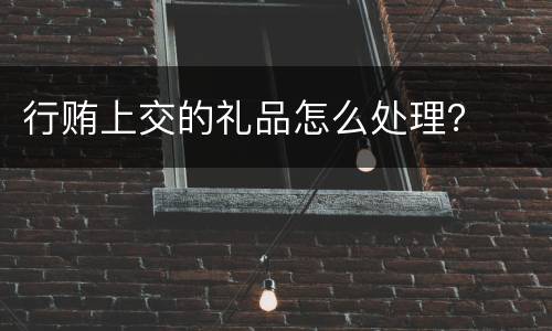 行贿上交的礼品怎么处理？