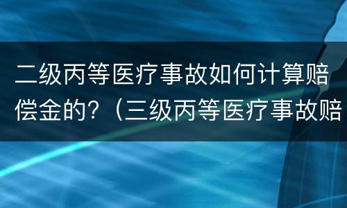 二级丙等医疗事故如何计算赔偿金的?（三级丙等医疗事故赔偿金额）