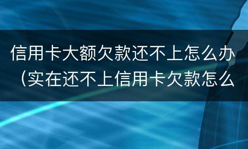 信用卡大额欠款还不上怎么办（实在还不上信用卡欠款怎么办）