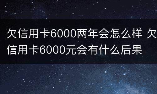 欠信用卡6000两年会怎么样 欠信用卡6000元会有什么后果