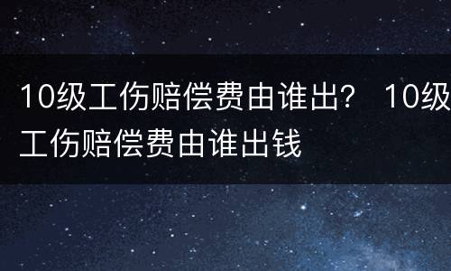 10级工伤赔偿费由谁出？ 10级工伤赔偿费由谁出钱