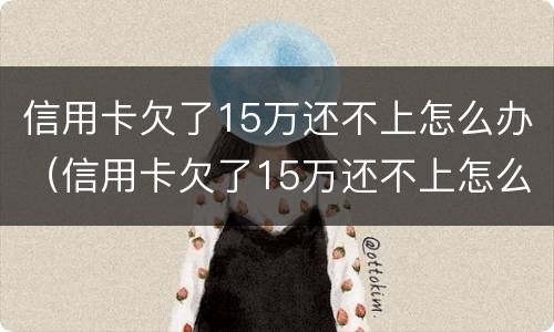 信用卡欠了15万还不上怎么办（信用卡欠了15万还不上怎么办呢）