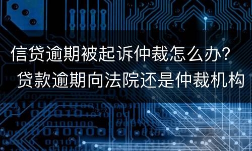 信贷逾期被起诉仲裁怎么办？ 贷款逾期向法院还是仲裁机构起诉