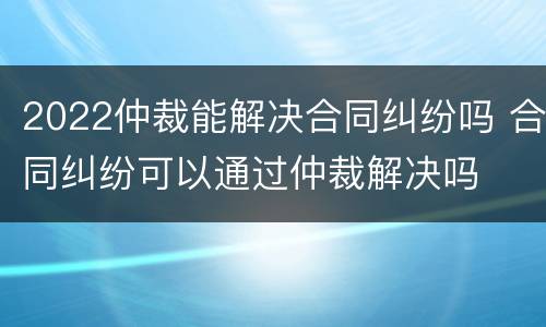 2022仲裁能解决合同纠纷吗 合同纠纷可以通过仲裁解决吗