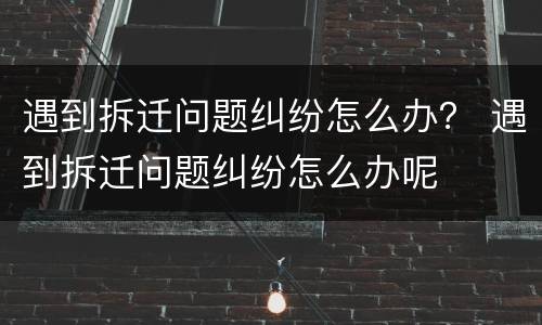 遇到拆迁问题纠纷怎么办？ 遇到拆迁问题纠纷怎么办呢