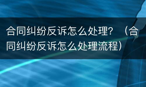 合同纠纷反诉怎么处理？（合同纠纷反诉怎么处理流程）