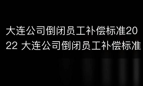 大连公司倒闭员工补偿标准2022 大连公司倒闭员工补偿标准2022年