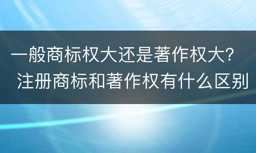 一般商标权大还是著作权大？ 注册商标和著作权有什么区别
