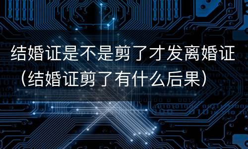 结婚证是不是剪了才发离婚证（结婚证剪了有什么后果）