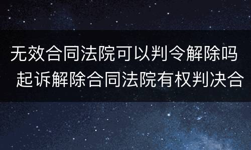 无效合同法院可以判令解除吗 起诉解除合同法院有权判决合同无效吗