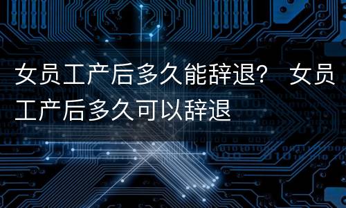 女员工产后多久能辞退？ 女员工产后多久可以辞退