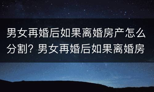 男女再婚后如果离婚房产怎么分割? 男女再婚后如果离婚房产怎么分割给女方