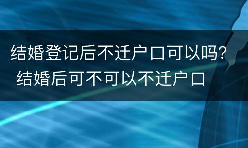 结婚登记后不迁户口可以吗？ 结婚后可不可以不迁户口