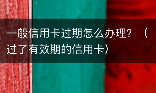 一般信用卡过期怎么办理？（过了有效期的信用卡）