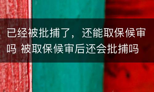 已经被批捕了，还能取保候审吗 被取保候审后还会批捕吗