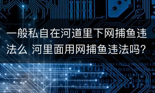 一般私自在河道里下网捕鱼违法么 河里面用网捕鱼违法吗?