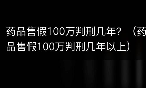 药品售假100万判刑几年？（药品售假100万判刑几年以上）