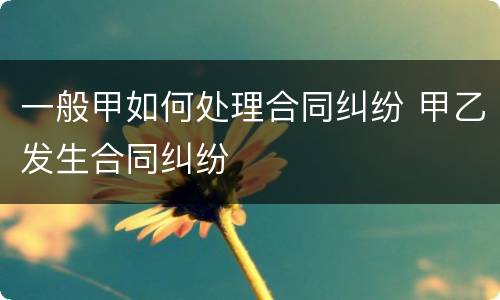 一般甲如何处理合同纠纷 甲乙发生合同纠纷