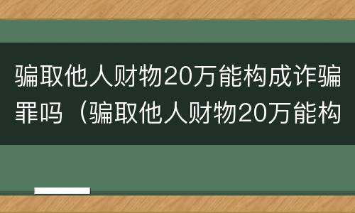 骗取他人财物20万能构成诈骗罪吗（骗取他人财物20万能构成诈骗罪吗）