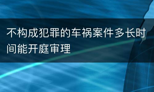 不构成犯罪的车祸案件多长时间能开庭审理