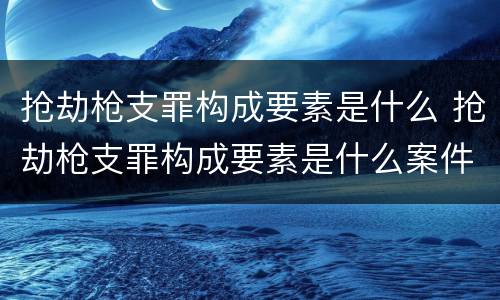 抢劫枪支罪构成要素是什么 抢劫枪支罪构成要素是什么案件