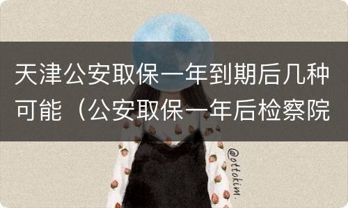 天津公安取保一年到期后几种可能（公安取保一年后检察院会逮捕吗）