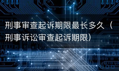 刑事审查起诉期限最长多久（刑事诉讼审查起诉期限）