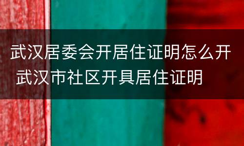 武汉居委会开居住证明怎么开 武汉市社区开具居住证明