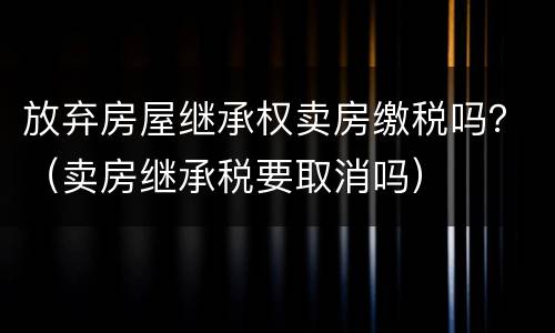 放弃房屋继承权卖房缴税吗？（卖房继承税要取消吗）