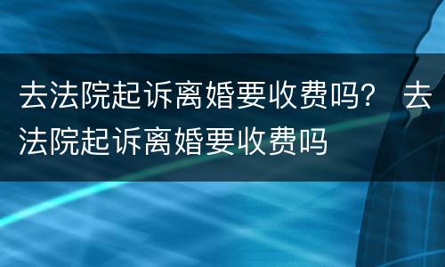 去法院起诉离婚要收费吗？ 去法院起诉离婚要收费吗