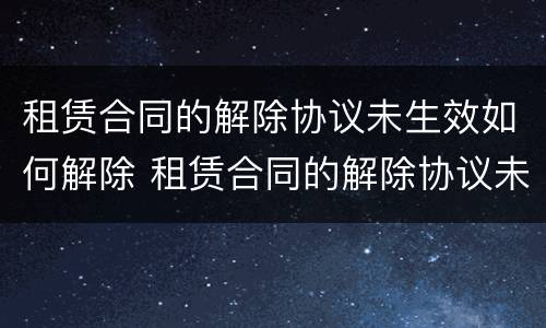 租赁合同的解除协议未生效如何解除 租赁合同的解除协议未生效如何解除呢
