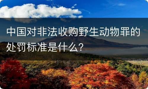 中国对非法收购野生动物罪的处罚标准是什么？
