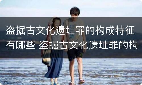 盗掘古文化遗址罪的构成特征有哪些 盗掘古文化遗址罪的构成特征有哪些呢