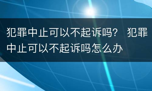 犯罪中止可以不起诉吗？ 犯罪中止可以不起诉吗怎么办