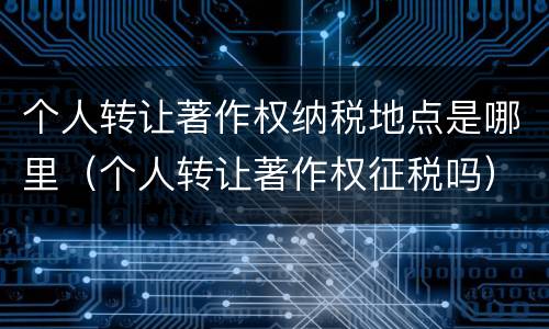 个人转让著作权纳税地点是哪里（个人转让著作权征税吗）