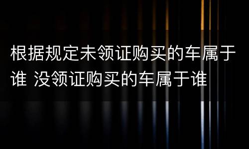 根据规定未领证购买的车属于谁 没领证购买的车属于谁