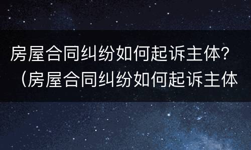 房屋合同纠纷如何起诉主体？（房屋合同纠纷如何起诉主体责任）