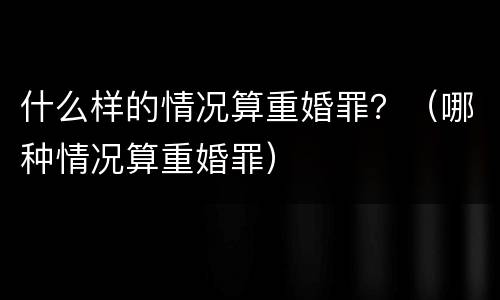 什么样的情况算重婚罪？（哪种情况算重婚罪）