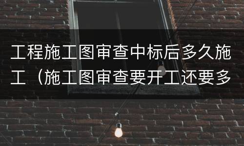 工程施工图审查中标后多久施工（施工图审查要开工还要多久）