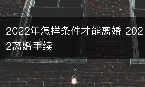2022年怎样条件才能离婚 2022离婚手续