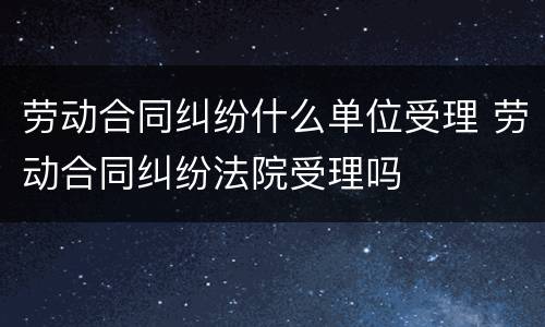 劳动合同纠纷什么单位受理 劳动合同纠纷法院受理吗