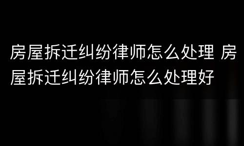 房屋拆迁纠纷律师怎么处理 房屋拆迁纠纷律师怎么处理好