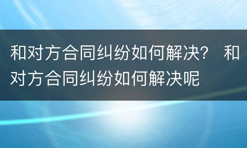 和对方合同纠纷如何解决？ 和对方合同纠纷如何解决呢