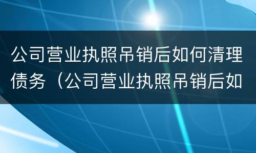 公司营业执照吊销后如何清理债务（公司营业执照吊销后如何清理债务情况）