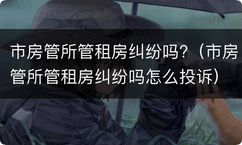 市房管所管租房纠纷吗?（市房管所管租房纠纷吗怎么投诉）