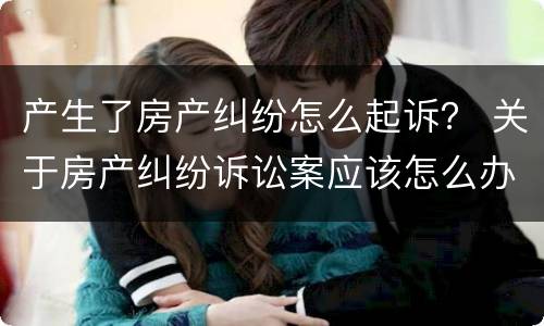产生了房产纠纷怎么起诉？ 关于房产纠纷诉讼案应该怎么办