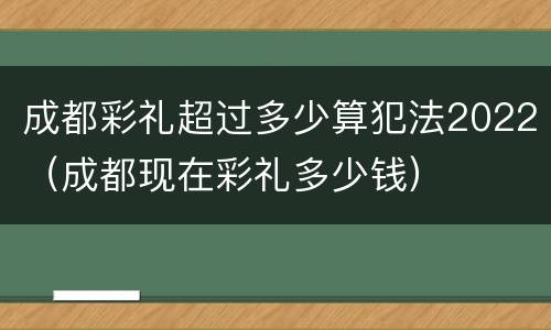 成都彩礼超过多少算犯法2022（成都现在彩礼多少钱）