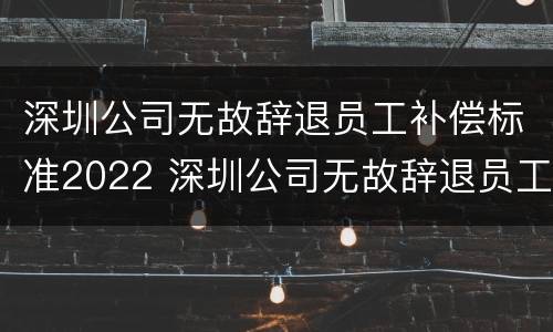 深圳公司无故辞退员工补偿标准2022 深圳公司无故辞退员工补偿标准2022最新