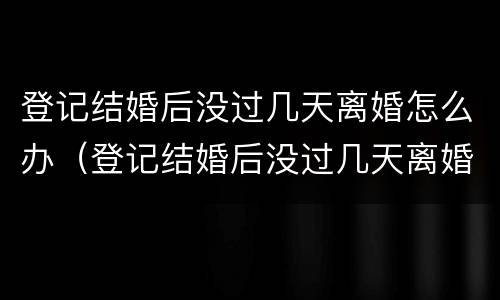 登记结婚后没过几天离婚怎么办（登记结婚后没过几天离婚怎么办理）