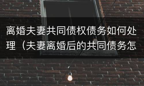 离婚夫妻共同债权债务如何处理（夫妻离婚后的共同债务怎么算）
